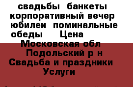 свадьбы, банкеты, корпоративный вечер, юбилеи, поминальные обеды,  › Цена ­ 1 000 - Московская обл., Подольский р-н Свадьба и праздники » Услуги   